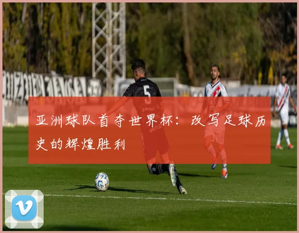 亚洲球队首夺世界杯：改写足球历史的辉煌胜利