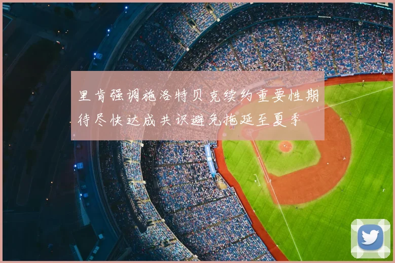 里肯强调施洛特贝克续约重要性期待尽快达成共识避免拖延至夏季