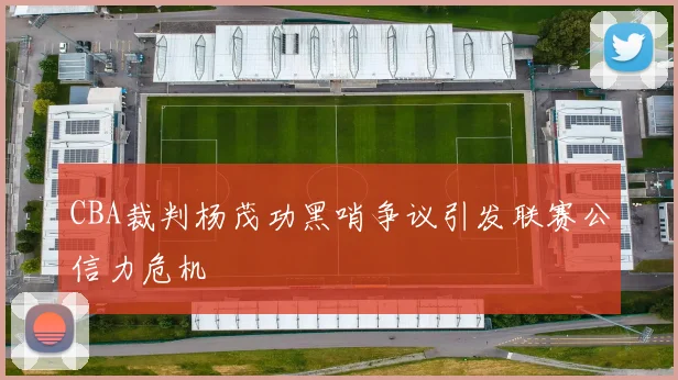 CBA裁判杨茂功黑哨争议引发联赛公信力危机