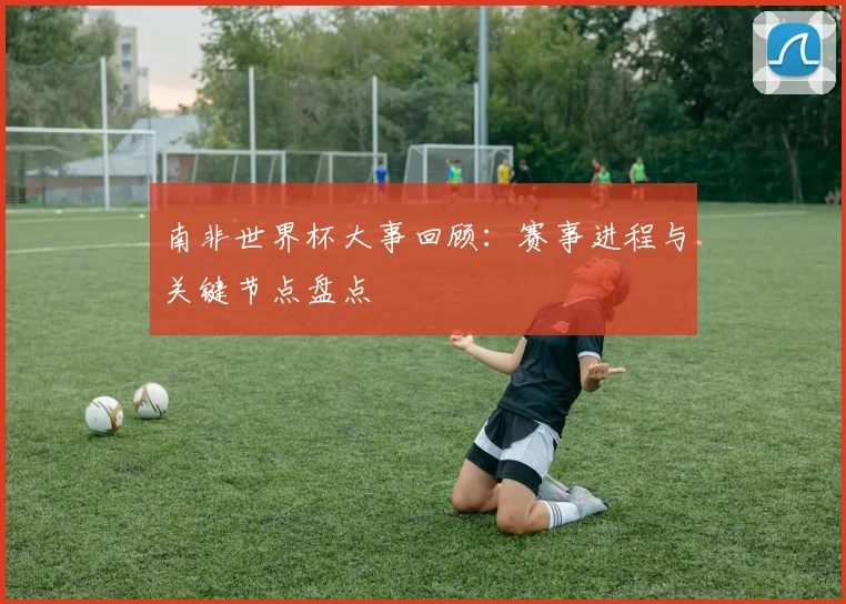 南非世界杯大事回顾：赛事进程与关键节点盘点