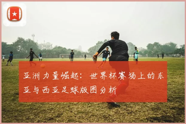 亚洲力量崛起：世界杯赛场上的东亚与西亚足球版图分析