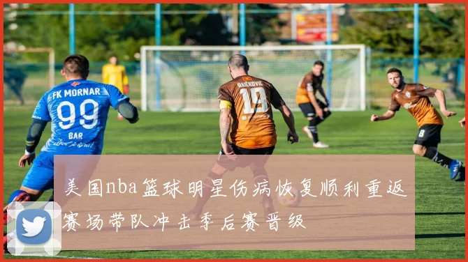 美国nba篮球明星伤病恢复顺利重返赛场带队冲击季后赛晋级