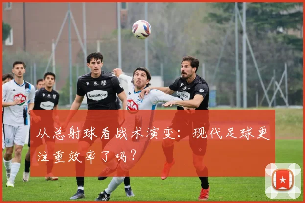 从总射球看战术演变：现代足球更注重效率了吗？