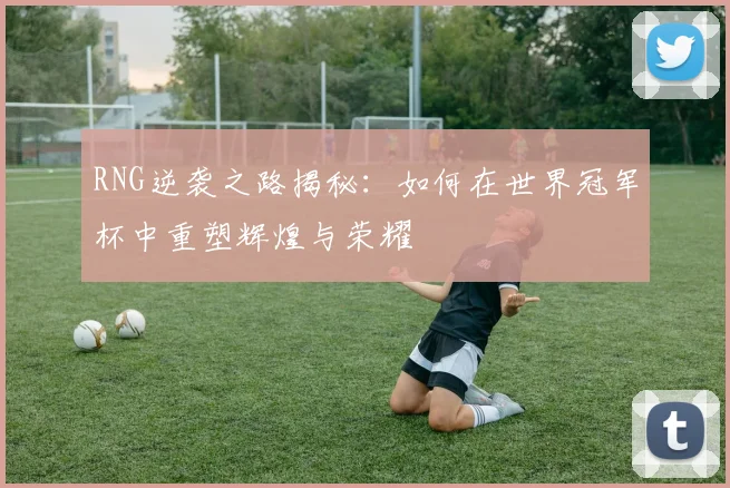RNG逆袭之路揭秘：如何在世界冠军杯中重塑辉煌与荣耀