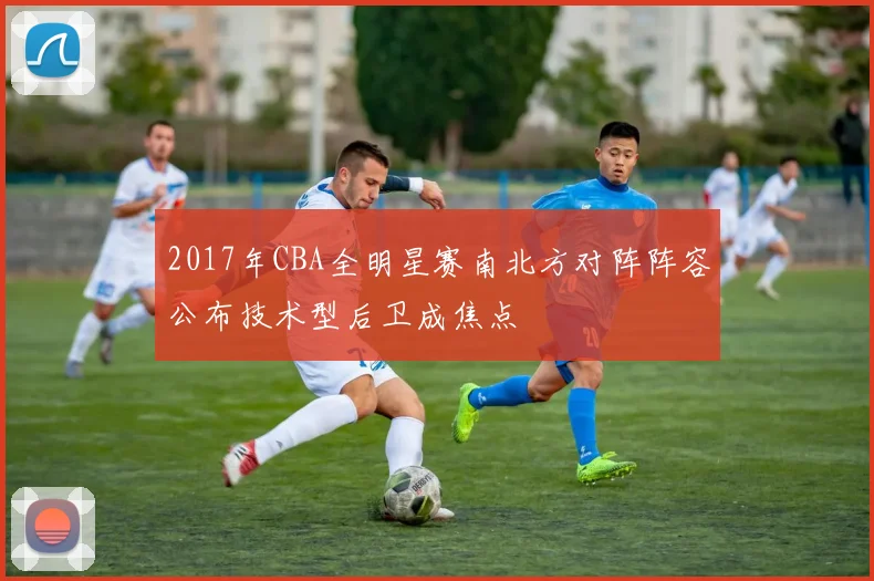 2017年CBA全明星赛南北方对阵阵容公布技术型后卫成焦点