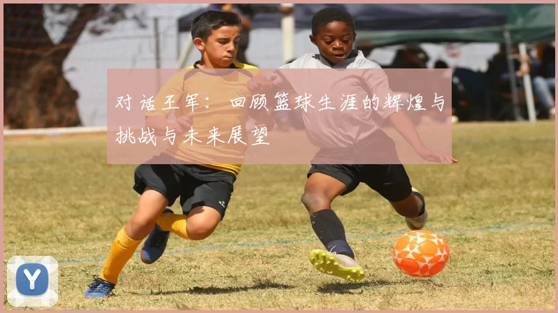 对话王军：回顾篮球生涯的辉煌与挑战与未来展望