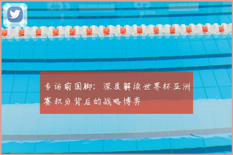 专访前国脚：深度解读世界杯亚洲赛积分背后的战略博弈