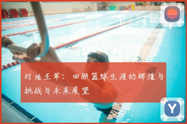 对话王军：回顾篮球生涯的辉煌与挑战与未来展望