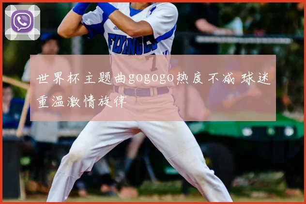 世界杯主题曲gogogo热度不减 球迷重温激情旋律
