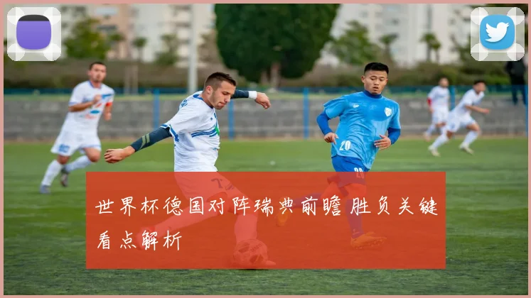 世界杯德国对阵瑞典前瞻 胜负关键看点解析