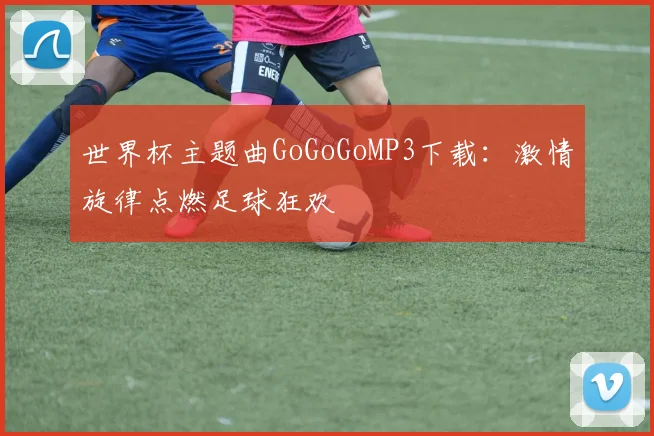 世界杯主题曲GoGoGoMP3下载：激情旋律点燃足球狂欢