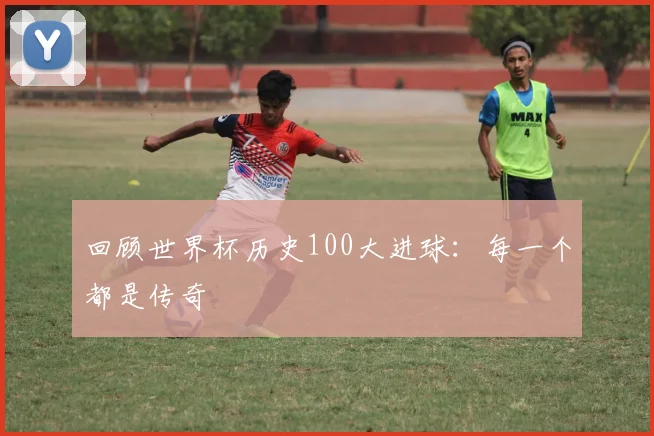 回顾世界杯历史100大进球：每一个都是传奇