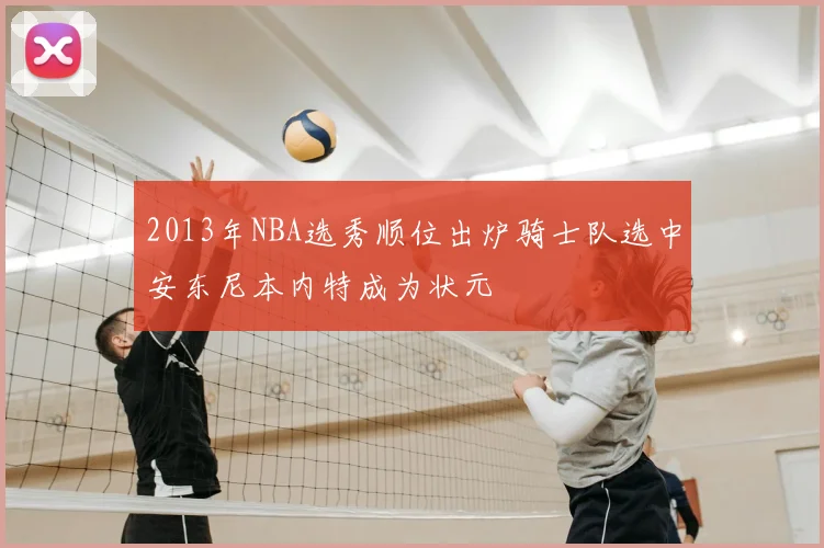 2013年NBA选秀顺位出炉骑士队选中安东尼本内特成为状元