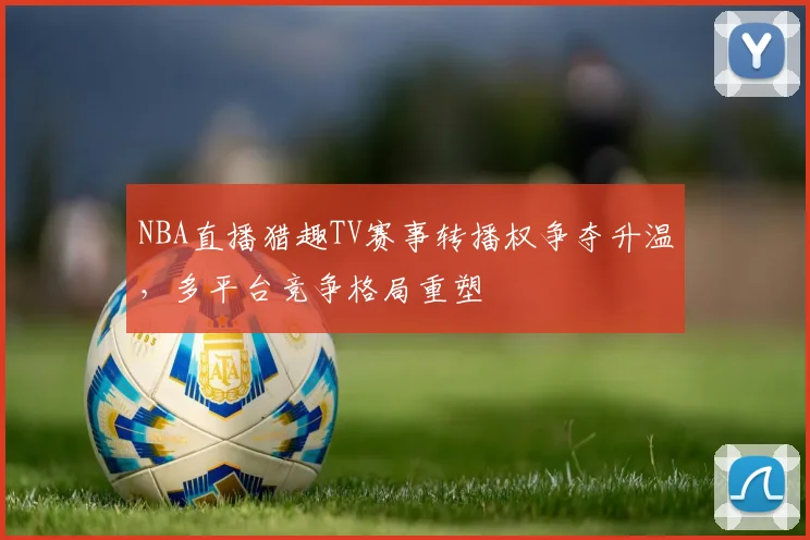 NBA直播猎趣TV赛事转播权争夺升温，多平台竞争格局重塑