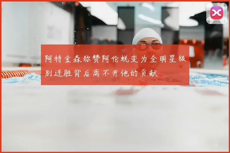 阿特金森称赞阿伦蜕变为全明星级别连胜背后离不开他的贡献
