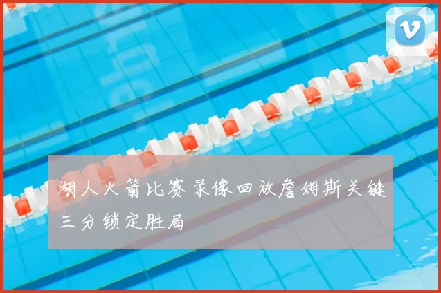 湖人火箭比赛录像回放詹姆斯关键三分锁定胜局