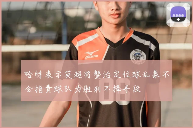 哈特表示英超将整治定位球乱象不会指责球队为胜利不择手段
