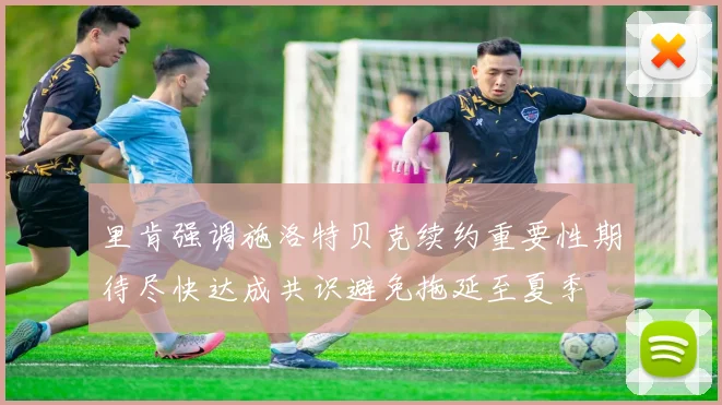 里肯强调施洛特贝克续约重要性期待尽快达成共识避免拖延至夏季