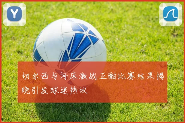 切尔西与河床激战正酣比赛结果揭晓引发球迷热议