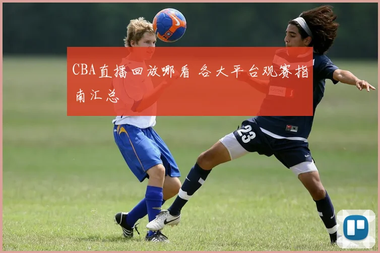 CBA直播回放哪看 各大平台观赛指南汇总