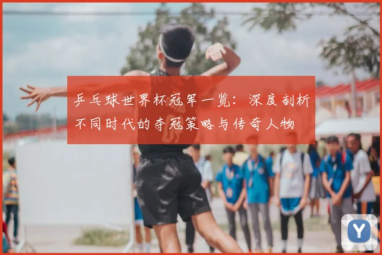 乒乓球世界杯冠军一览：深度剖析不同时代的夺冠策略与传奇人物