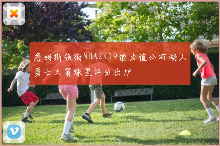 詹姆斯领衔NBA2K19能力值公布湖人勇士火箭球星评分出炉