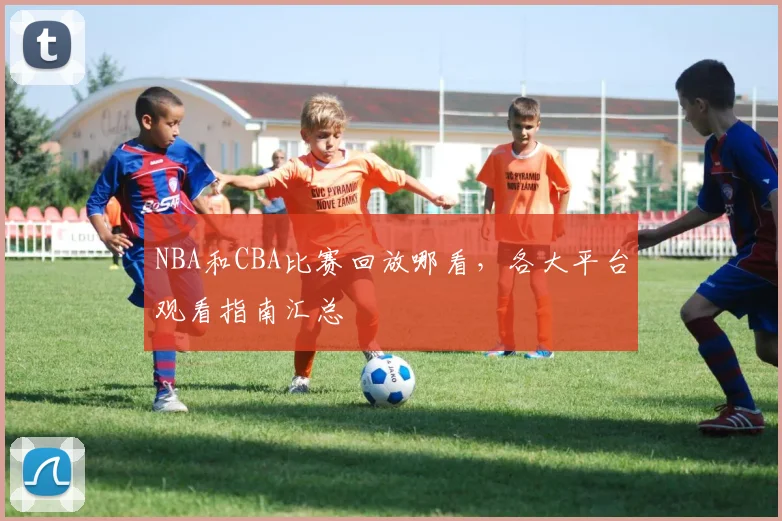 NBA和CBA比赛回放哪看，各大平台观看指南汇总